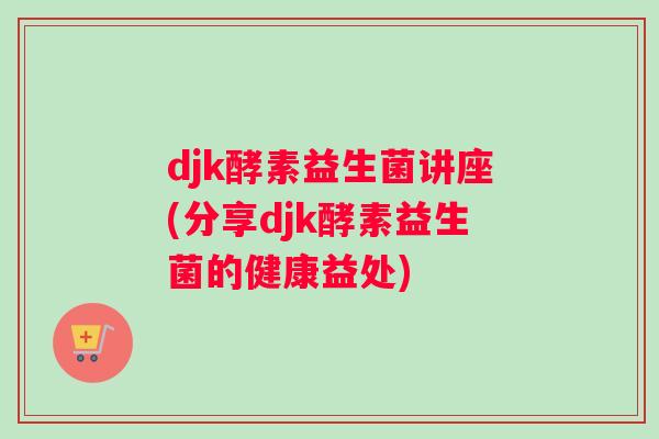 djk酵素益生菌讲座(分享djk酵素益生菌的健康益处)