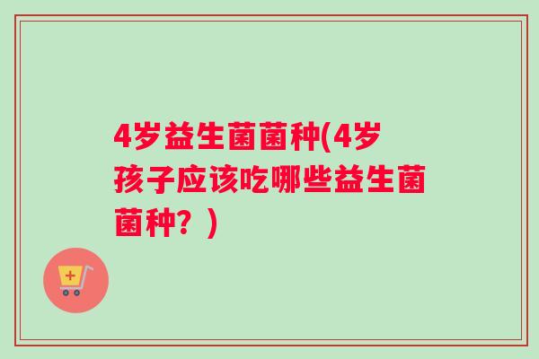 4岁益生菌菌种(4岁孩子应该吃哪些益生菌菌种？)