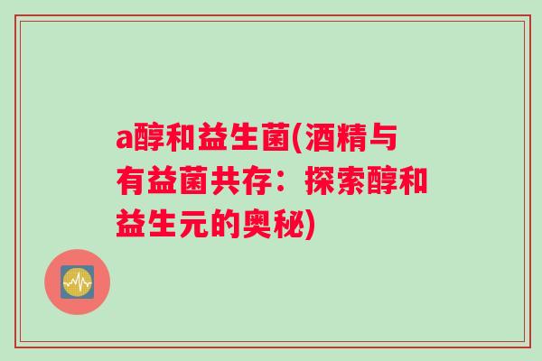 a醇和益生菌(酒精与有益菌共存:探索醇和益生元的奥秘) a醇和益生菌(酒精与有益菌共存:探索醇和益生元的奥秘)