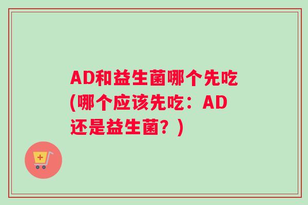 AD和益生菌哪个先吃(哪个应该先吃：AD还是益生菌？)