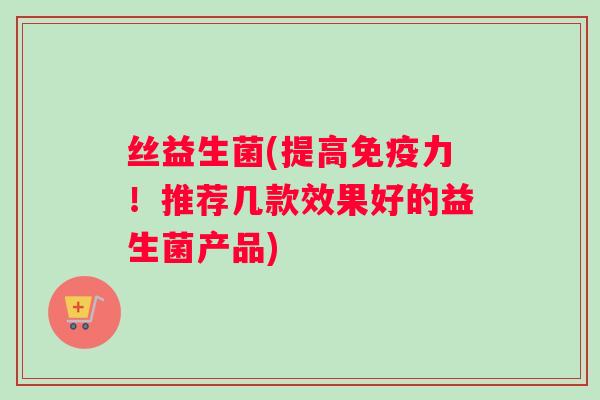 丝益生菌(提高力!推荐几款效果好的益生菌产品) 丝益生菌(提高力!推荐几款效果好的益生菌产品)