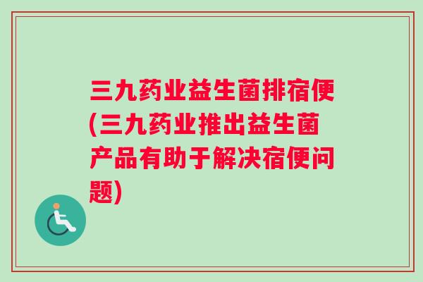 三九药业益生菌排宿便(三九药业推出益生菌产品有助于解决宿便问题)