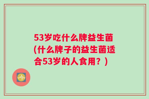 53岁吃什么牌益生菌(什么牌子的益生菌适合53岁的人食用?) 53岁吃什么牌益生菌(什么牌子的益生菌适合53岁的人食用?)