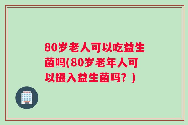 80岁老人可以吃益生菌吗(80岁老年人可以摄入益生菌吗？)