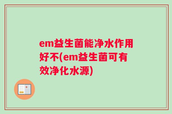 em益生菌能净水作用好不(em益生菌可有效净化水源) em益生菌能净水作用好不(em益生菌可有效净化水源)