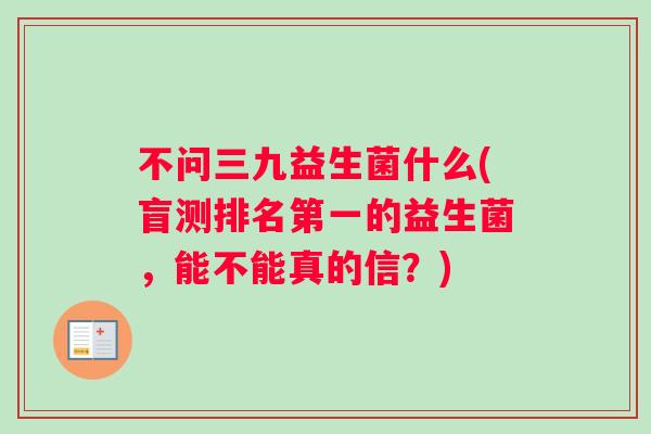 不问三九益生菌什么(盲测排名第一的益生菌，能不能真的信？)