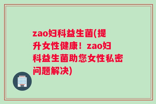 zao妇科益生菌(提升女性健康！zao妇科益生菌助您女性私密问题解决)