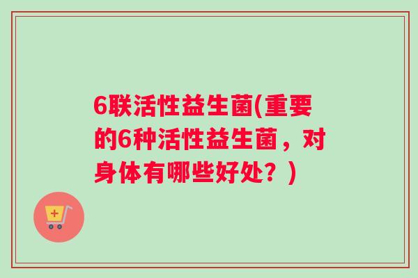 6联活性益生菌(重要的6种活性益生菌，对身体有哪些好处？)