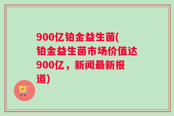 900亿铂金益生菌(铂金益生菌市场价值达900亿，新闻最新报道)