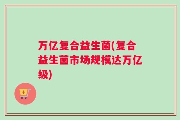 万亿复合益生菌(复合益生菌市场规模达万亿级)