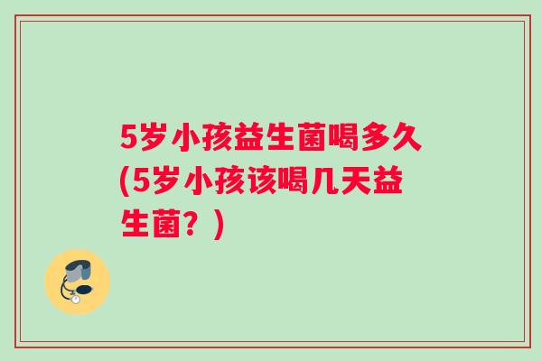 5岁小孩益生菌喝多久(5岁小孩该喝几天益生菌?) 5岁小孩益生菌喝多久(5岁小孩该喝几天益生菌?)