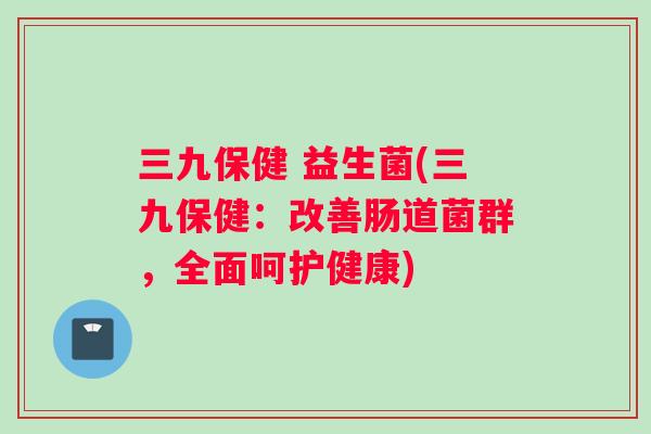 三九保健 益生菌(三九保健：改善肠道菌群，全面呵护健康)