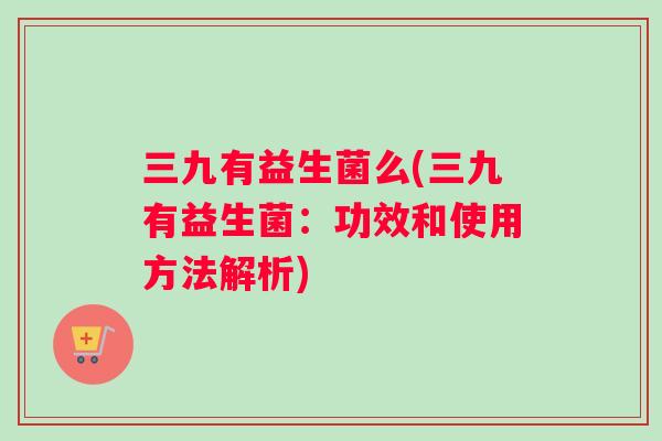 三九有益生菌么(三九有益生菌：功效和使用方法解析)