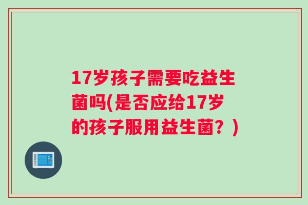 17岁孩子需要吃益生菌吗(是否应给17岁的孩子服用益生菌？)