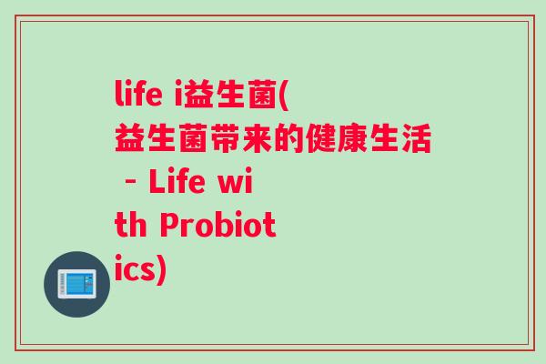 life i益生菌(益生菌带来的健康生活 - Life with Probiotics) life i益生菌(益生菌带来的健康生活 - Life with Probiotics)