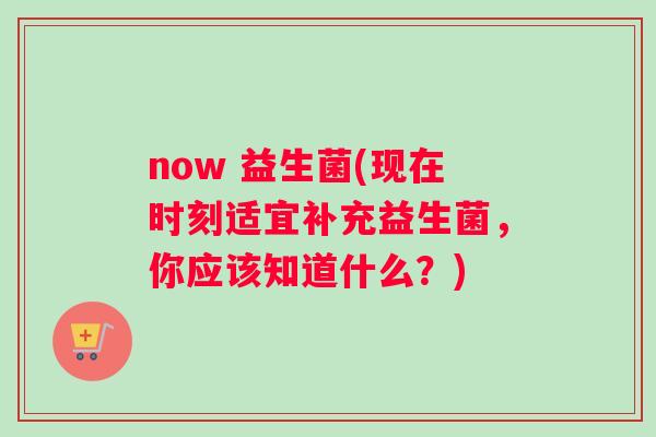 now 益生菌(现在时刻适宜补充益生菌，你应该知道什么？)
