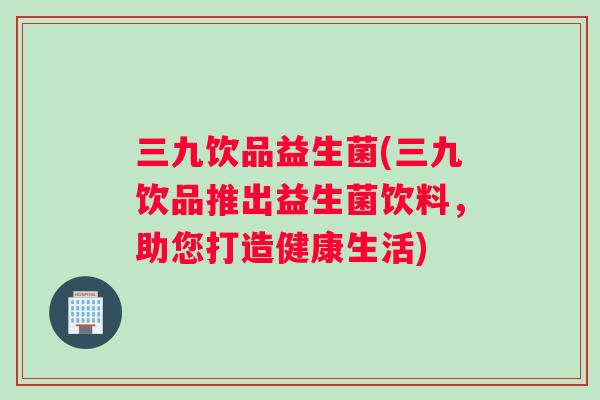 三九饮品益生菌(三九饮品推出益生菌饮料,助您打造健康生活) 三九饮品益生菌(三九饮品推出益生菌饮料,助您打造健康生活)
