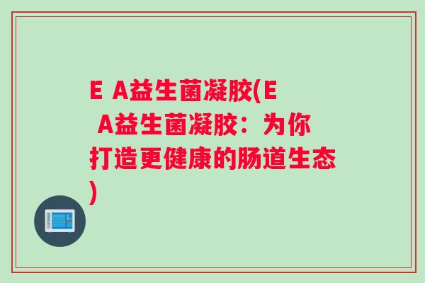E A益生菌凝胶(E A益生菌凝胶:为你打造更健康的肠道生态) E A益生菌凝胶(E A益生菌凝胶:为你打造更健康的肠道生态)