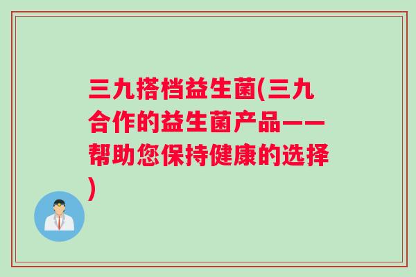 三九搭档益生菌(三九合作的益生菌产品——帮助您保持健康的选择)