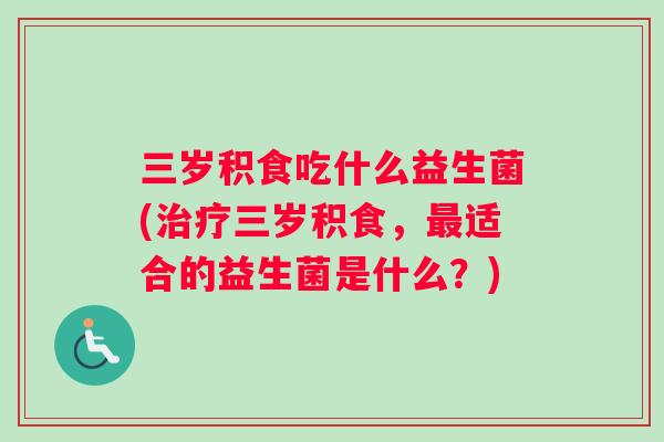 三岁积食吃什么益生菌(治疗三岁积食，最适合的益生菌是什么？)