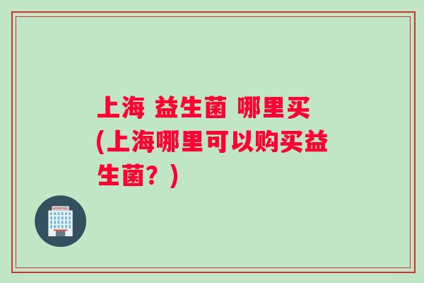 上海 益生菌 哪里买(上海哪里可以购买益生菌？)