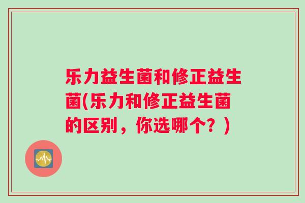 乐力益生菌和修正益生菌(乐力和修正益生菌的区别，你选哪个？)