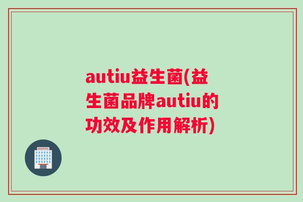 autiu益生菌(益生菌品牌autiu的功效及作用解析)