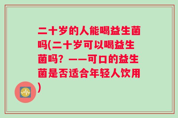 二十岁的人能喝益生菌吗(二十岁可以喝益生菌吗？——可口的益生菌是否适合年轻人饮用)
