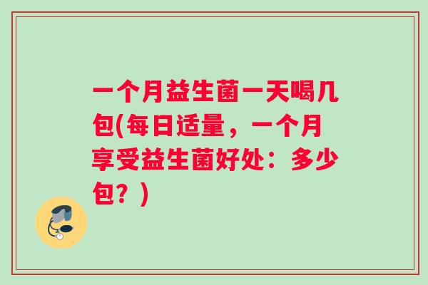 一个月益生菌一天喝几包(每日适量,一个月享受益生菌好处:多少包?) 一个月益生菌一天喝几包(每日适量,一个月享受益生菌好处:多少包?)
