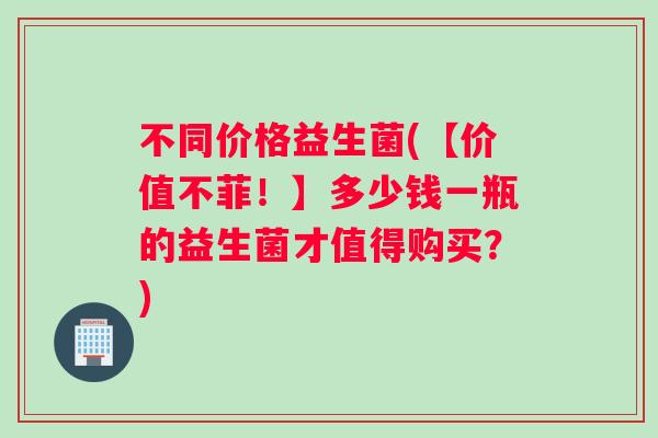 不同价格益生菌(【价值不菲！】多少钱一瓶的益生菌才值得购买？)