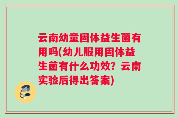 云南幼童固体益生菌有用吗(幼儿服用固体益生菌有什么功效？云南实验后得出答案)