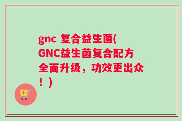 gnc 复合益生菌(GNC益生菌复合配方全面升级，功效更出众！)