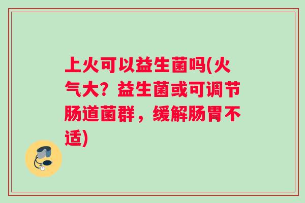 上火可以益生菌吗(火气大？益生菌或可调节肠道菌群，缓解肠胃不适)