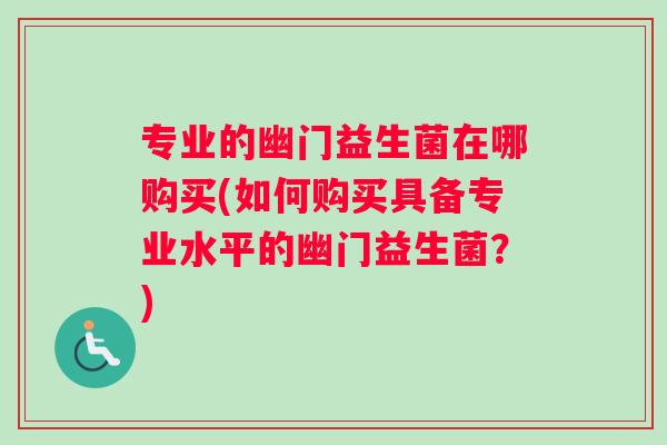 专业的幽门益生菌在哪购买(如何购买具备专业水平的幽门益生菌?) 专业的幽门益生菌在哪购买(如何购买具备专业水平的幽门益生菌?)
