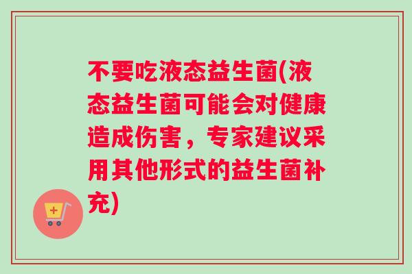 不要吃液态益生菌(液态益生菌可能会对健康造成伤害，专家建议采用其他形式的益生菌补充)