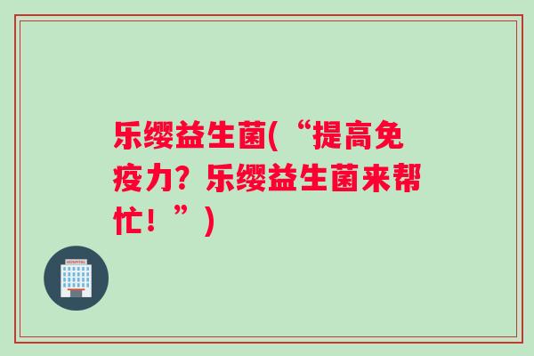 乐缨益生菌(“提高免疫力？乐缨益生菌来帮忙！”)