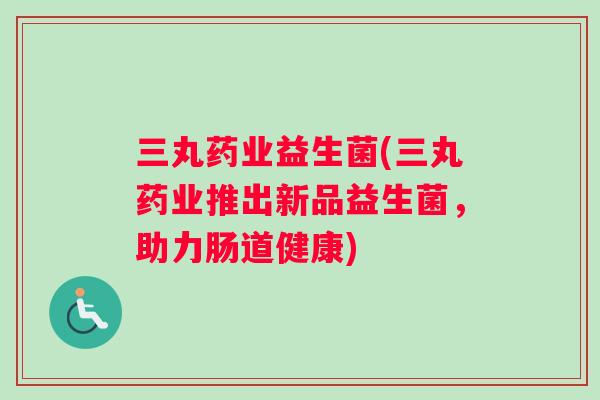 三丸药业益生菌(三丸药业推出新品益生菌,助力肠道健康) 三丸药业益生菌(三丸药业推出新品益生菌,助力肠道健康)