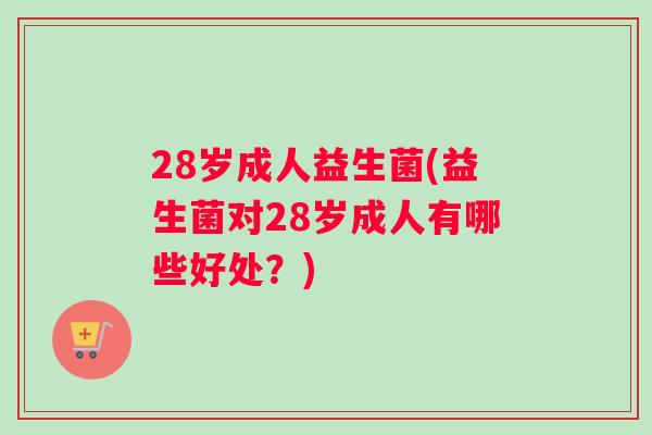 28岁成人益生菌(益生菌对28岁成人有哪些好处？)