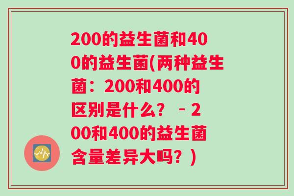 200的益生菌和400的益生菌(两种益生菌:200和400的区别是什么? - 200和400的益生菌含量差异大吗?) 200的益生菌和400的益生菌(两种益生菌:200和400的区别是什么? - 200和400的益生菌含量差异大吗?)