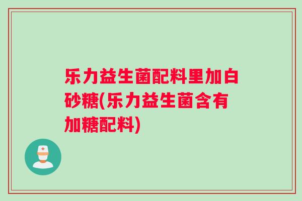 乐力益生菌配料里加白砂糖(乐力益生菌含有加糖配料)