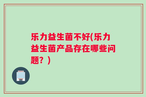 乐力益生菌不好(乐力益生菌产品存在哪些问题？)