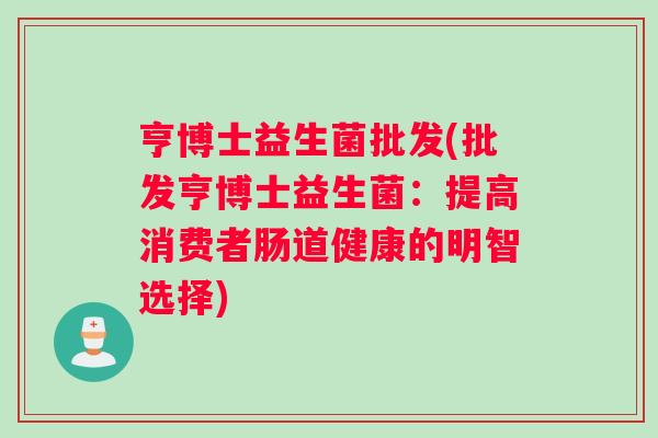 亨博士益生菌批发(批发亨博士益生菌：提高消费者肠道健康的明智选择)