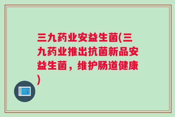 三九药业安益生菌(三九药业推出抗菌新品安益生菌，维护肠道健康)