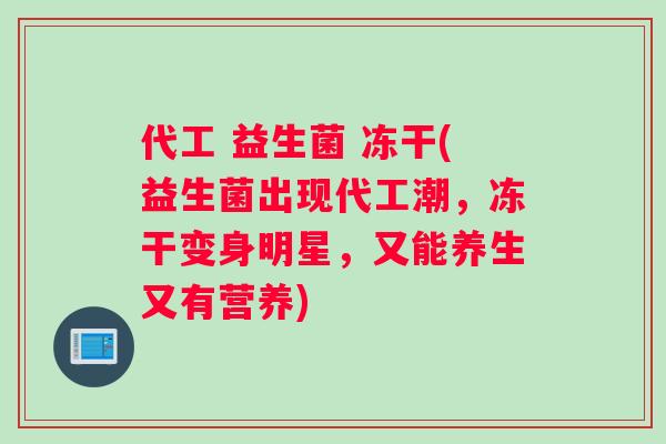代工 益生菌 冻干(益生菌出现代工潮，冻干变身明星，又能养生又有营养)