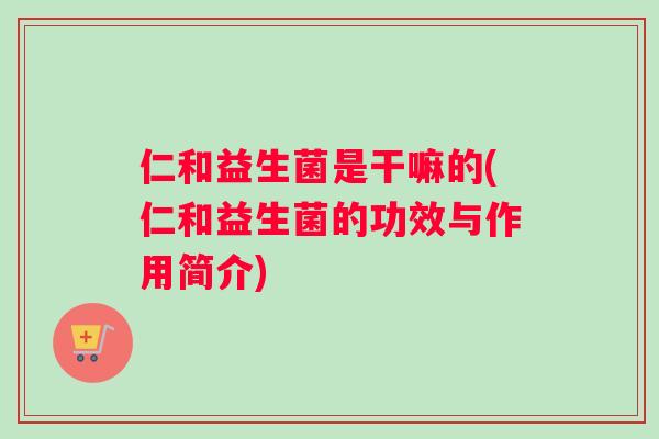 仁和益生菌是干嘛的(仁和益生菌的功效与作用简介) 仁和益生菌是干嘛的(仁和益生菌的功效与作用简介)