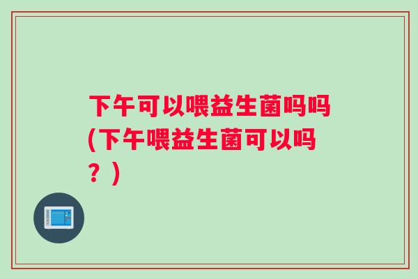 下午可以喂益生菌吗吗(下午喂益生菌可以吗？)