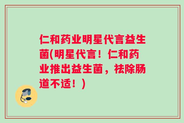 仁和药业明星代言益生菌(明星代言！仁和药业推出益生菌，祛除肠道不适！)