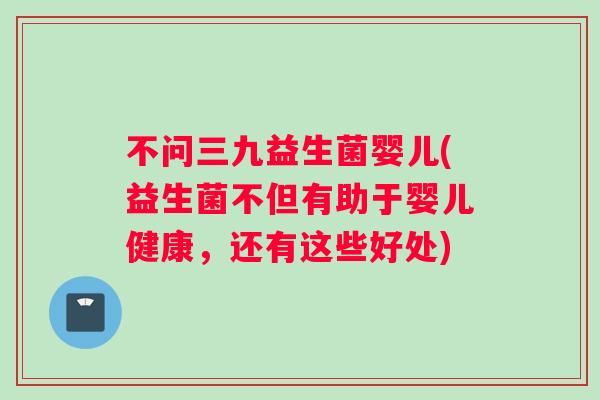 不问三九益生菌婴儿(益生菌不但有助于婴儿健康，还有这些好处)