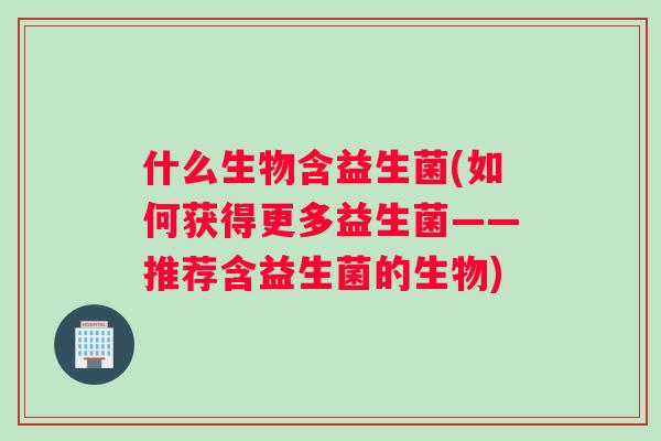 什么生物含益生菌(如何获得更多益生菌——推荐含益生菌的生物) 什么生物含益生菌(如何获得更多益生菌——推荐含益生菌的生物)