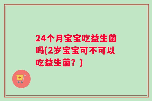 24个月宝宝吃益生菌吗(2岁宝宝可不可以吃益生菌？)